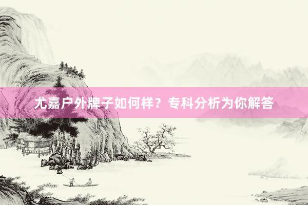 尤嘉户外牌子如何样？专科分析为你解答