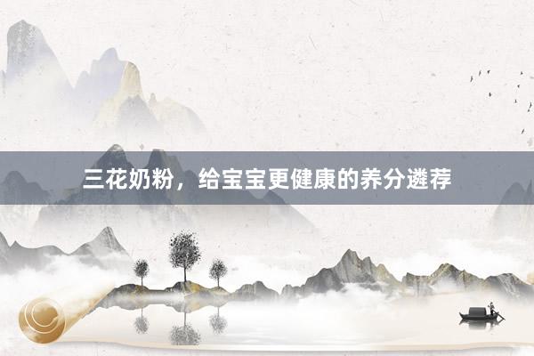 三花奶粉，给宝宝更健康的养分遴荐