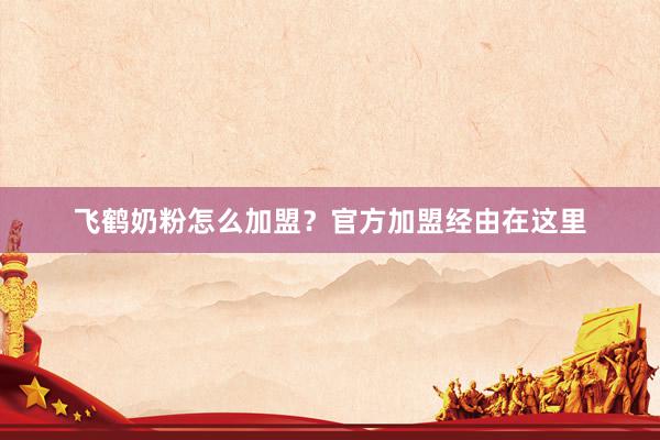飞鹤奶粉怎么加盟？官方加盟经由在这里